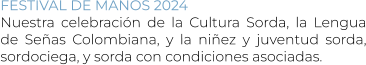 FESTIVAL DE MANOS 2024 Nuestra celebración de la Cultura Sorda, la Lengua de Señas Colombiana, y la niñez y juventud sorda, sordociega, y sorda con condiciones asociadas.